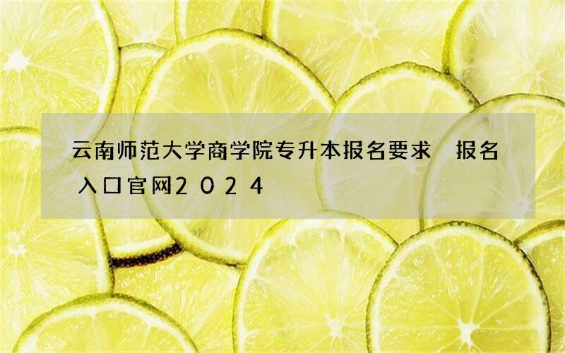 云南师范大学商学院专升本报名要求 报名入口官网2024